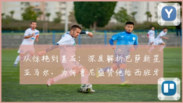 从惊艳到基石：深度解析巴萨新星亚马尔，为何鲁尼盛赞他给西班牙队带来底气与自信