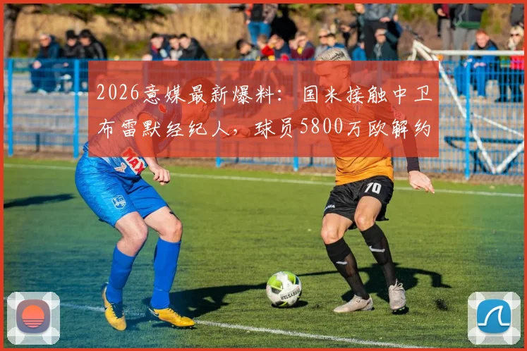 2026意媒最新爆料:国米接触中卫布雷默经纪人,球员5800万欧解约金引热议