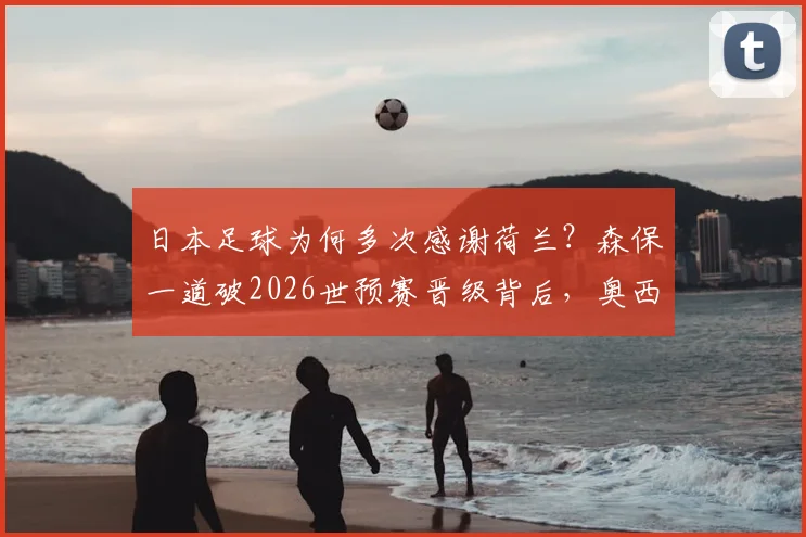 日本足球为何多次感谢荷兰?森保一道破2026世预赛晋级背后,奥西姆等教练留下的宝贵财富