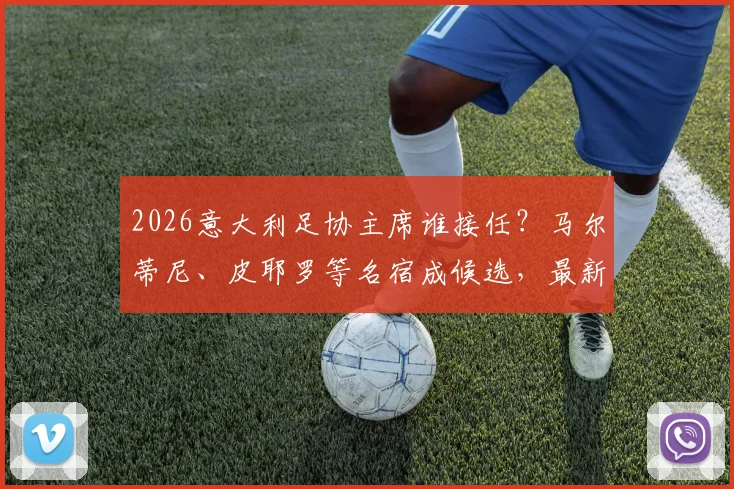 2026意大利足协主席谁接任?马尔蒂尼、皮耶罗等名宿成候选,最新名单与利弊深度探讨