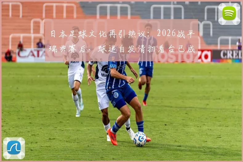 日本足球文化再引热议:2026战平瑞典赛后,球迷自发清扫看台已成传统,背后原因深度剖析