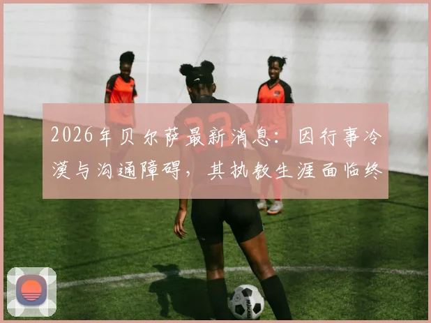 2026年贝尔萨最新消息:因行事冷漠与沟通障碍,其执教生涯面临终结,深度剖析其性格如何影响职业轨迹