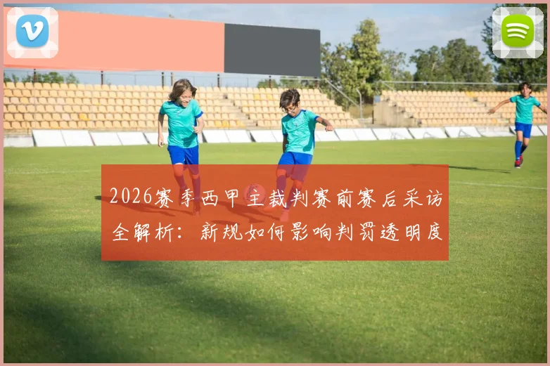2026赛季西甲主裁判赛前赛后采访全解析：新规如何影响判罚透明度与球迷观赛体验