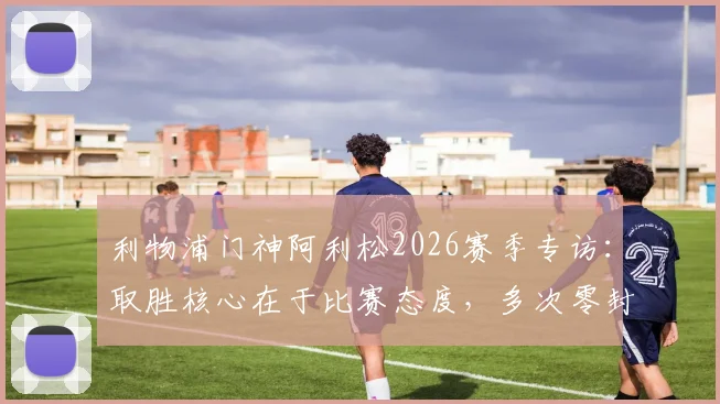 利物浦门神阿利松2026赛季专访:取胜核心在于比赛态度,多次零封对团队信心的意义