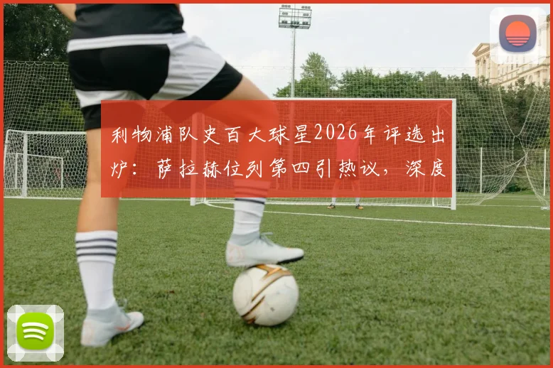 利物浦队史百大球星2026年评选出炉：萨拉赫位列第四引热议，深度解析其历史地位与排名合理性