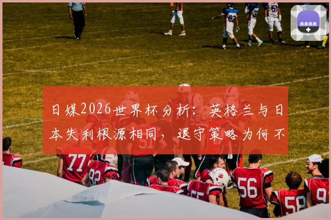 日媒2026世界杯分析：英格兰与日本失利根源相同，退守策略为何不擅打关键战的强队