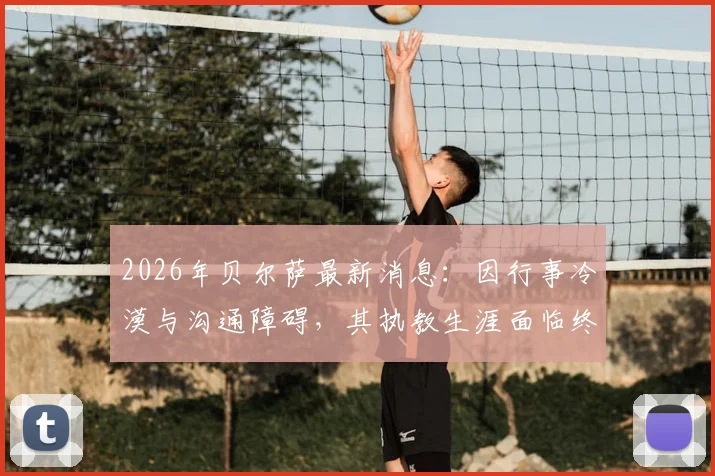 2026年贝尔萨最新消息：因行事冷漠与沟通障碍，其执教生涯面临终结，深度剖析其性格如何影响职业轨迹