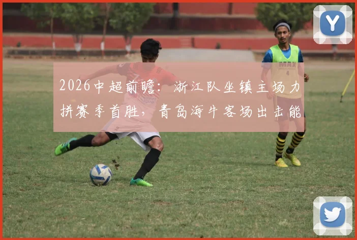 2026中超前瞻:浙江队坐镇主场力拼赛季首胜,青岛海牛客场出击能否终结不胜尴尬?