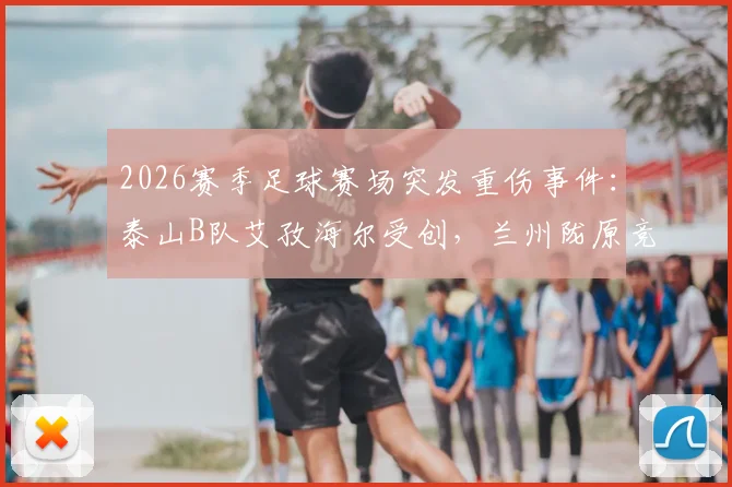 2026赛季足球赛场突发重伤事件：泰山B队艾孜海尔受创，兰州陇原竞技官方致歉并跟进伤情