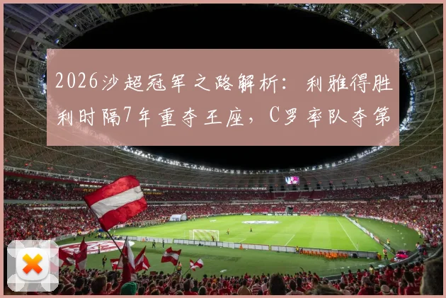 2026沙超冠军之路解析:利雅得胜利时隔7年重夺王座,C罗率队夺第11冠后未来引援展望