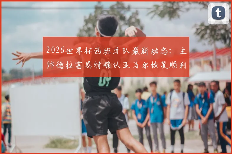 2026世界杯西班牙队最新动态：主帅德拉富恩特确认亚马尔恢复顺利，直言队内坐拥六位世界级门将