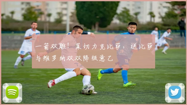 一箭双雕！莱切力克比萨，送比萨与维罗纳双双降级意乙