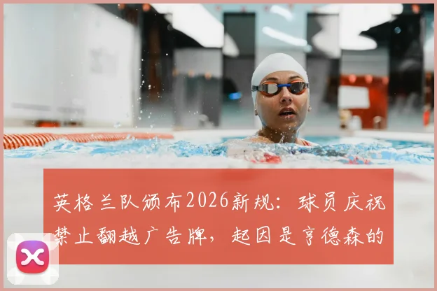 英格兰队颁布2026新规:球员庆祝禁止翻越广告牌,起因是亨德森的受伤教训