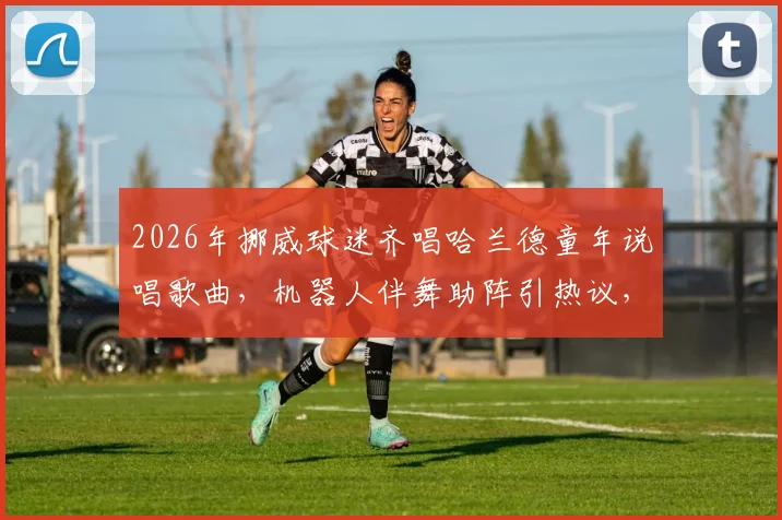 2026年挪威球迷齐唱哈兰德童年说唱歌曲，机器人伴舞助阵引热议，附歌词翻译与原视频