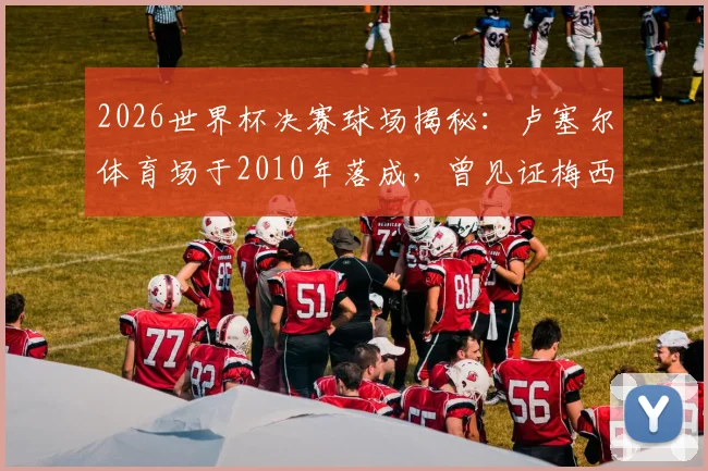 2026世界杯决赛球场揭秘:卢塞尔体育场于2010年落成,曾见证梅西从悲到喜的传奇时刻