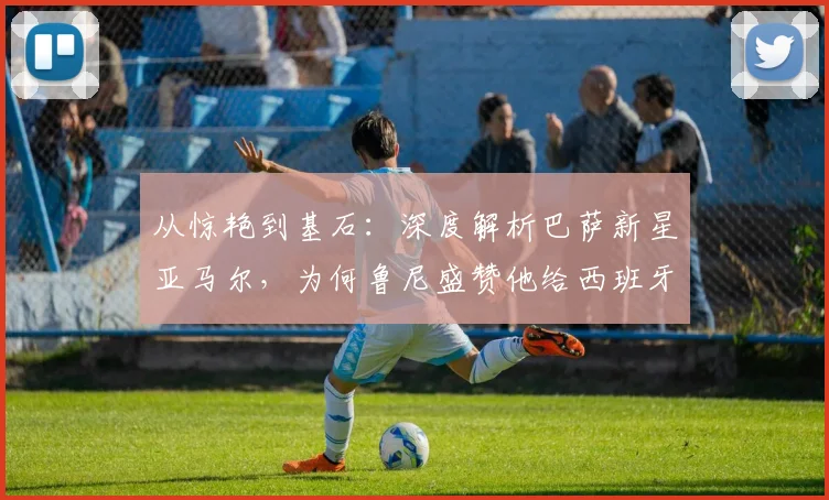 从惊艳到基石：深度解析巴萨新星亚马尔，为何鲁尼盛赞他给西班牙队带来底气与自信