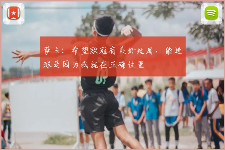 萨卡：希望欧冠有美好结局，能进球是因为我就在正确位置