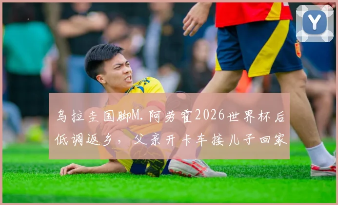 乌拉圭国脚M.阿劳霍2026世界杯后低调返乡,父亲开卡车接儿子回家引发热议,球星真实家庭背景揭秘