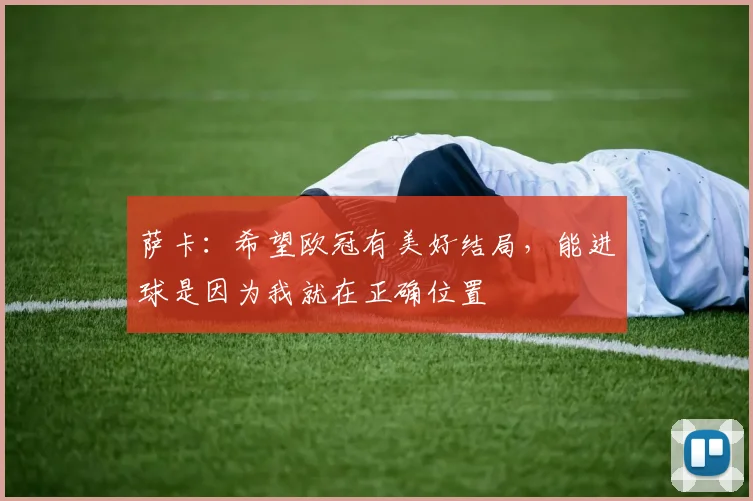 萨卡：希望欧冠有美好结局，能进球是因为我就在正确位置