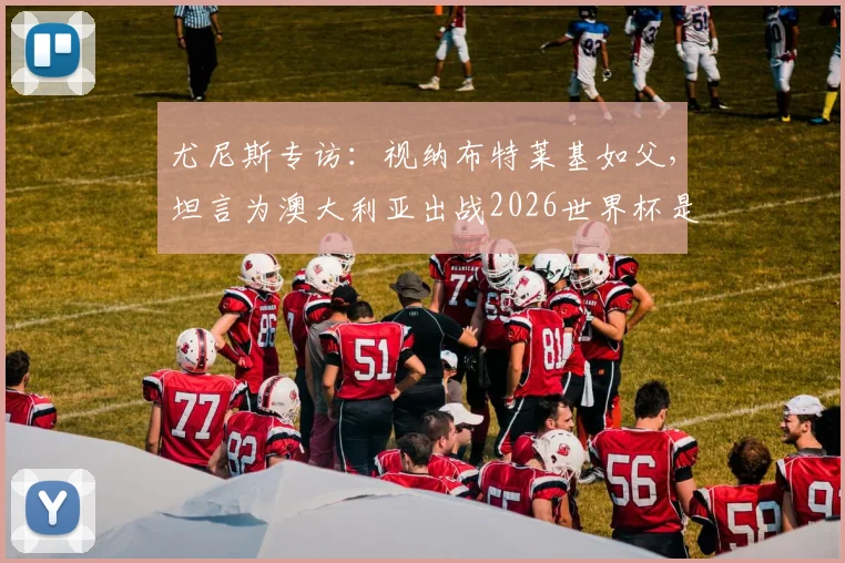 尤尼斯专访:视纳布特莱基如父,坦言为澳大利亚出战2026世界杯是终极梦想